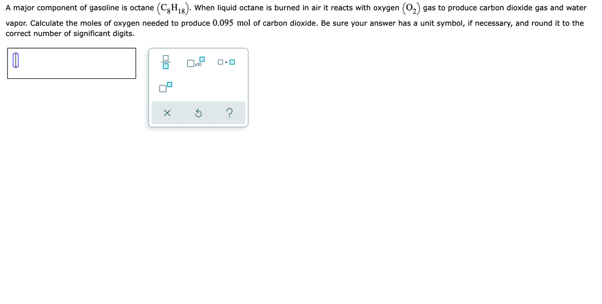 A major component of gasoline is octane (C,H8). When liquid octane is burned in air it reacts with oxygen (0,) gas to produce carbon dioxide gas and water
8.
vapor. Calculate the moles of oxygen needed to produce 0.095 mol of carbon dioxide. Be sure your answer has a unit symbol, if necessary, and round it to the
correct number of significant digits.
х10
