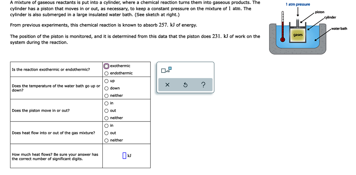 A mixture of gaseous reactants is put into a cylinder, where a chemical reaction turns them into gaseous products. The
cylinder has a piston that moves in or out, as necessary, to keep a constant pressure on the mixture of 1 atm. The
cylinder is also submerged in a large insulated water bath. (See sketch at right.)
1 atm pressure
piston
cylinder
From previous experiments, this chemical reaction is known to absorb 257. kJ of energy.
water bath
gases
The position of the piston is monitored, and it is determined from this data that the piston does 231. kJ of work on the
system during the reaction.
exothermic
Is the reaction exothermic or endothermic?
endothermic
up
Does the temperature of the water bath go up or
down?
down
neither
in
Does the piston move in or out?
out
neither
in
Does heat flow into or out of the gas mixture?
out
neither
How much heat flows? Be sure your answer has
the correct number of significant digits.
