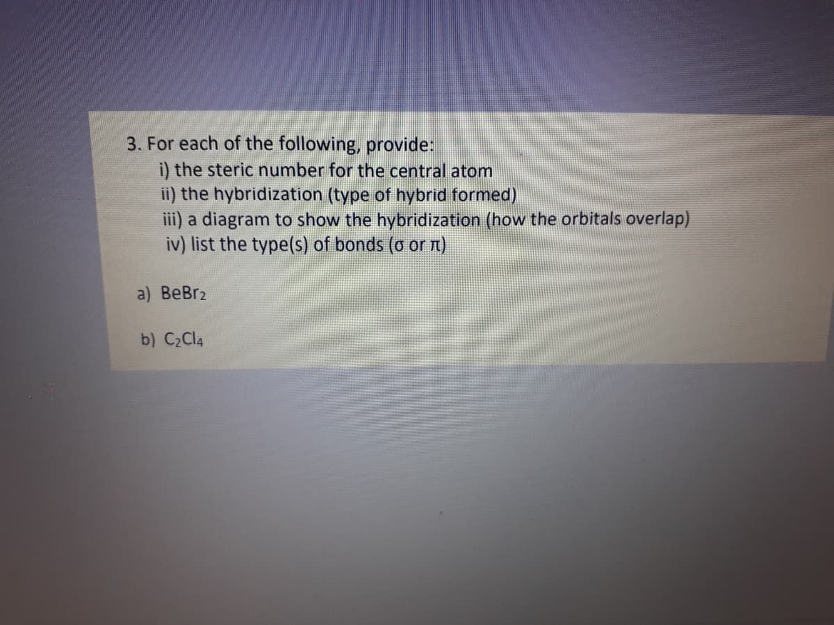 3. For each of the following, provide:
i) the steric number for the central atom
ii) the hybridization (type of hybrid formed)
iii) a diagram to show the hybridization (how the orbitals overlap)
iv) list the type(s) of bonds (o or n)
a) ВеBrz
b) C2CI4
