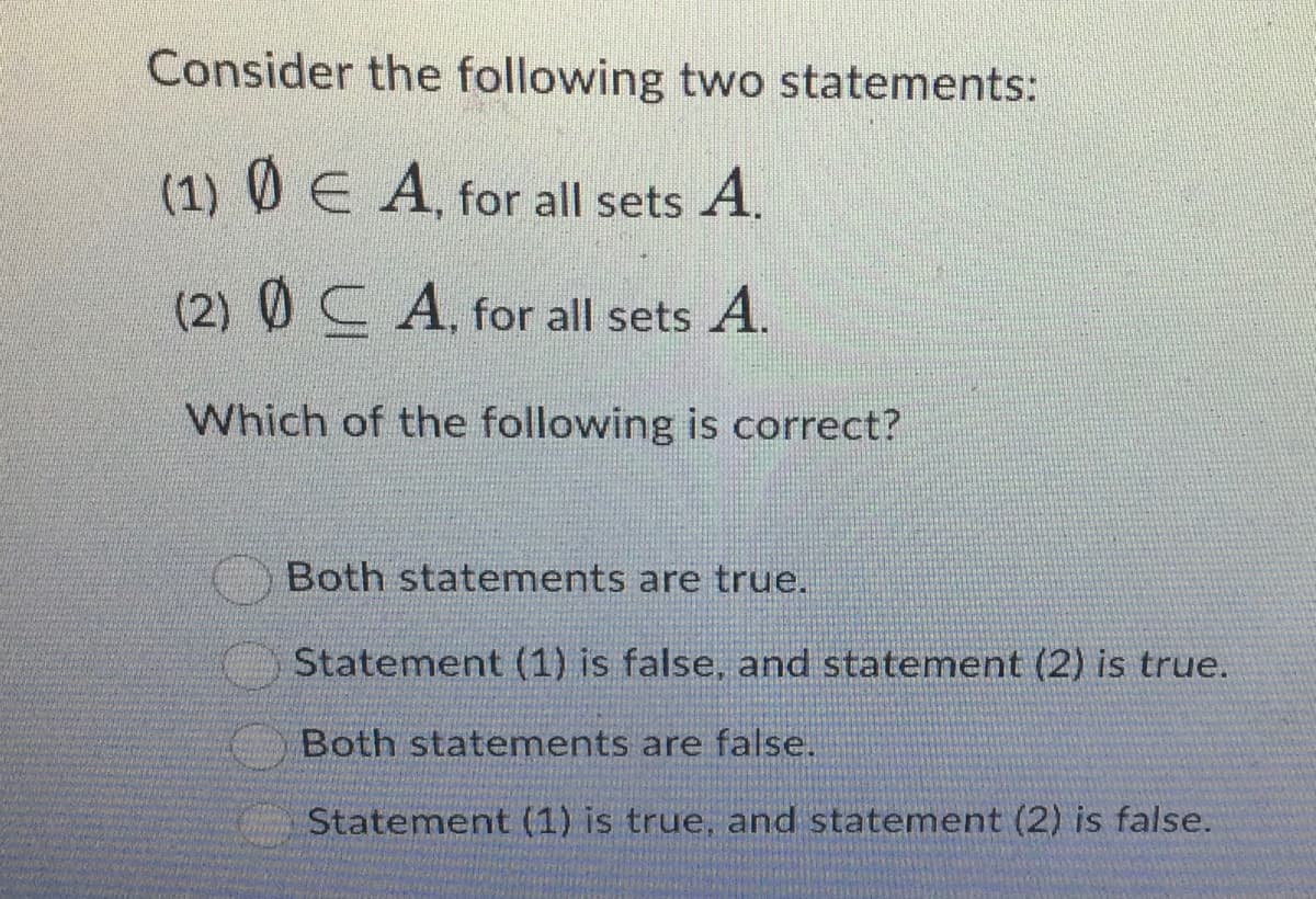 Consider the following two statements:
(1) ◊ E A, for all sets A.
(2) CA, for all sets A.
Which of the following is correct?
Both statements are true.
Statement (1) is false, and statement (2) is true.
Both statements are false.
Statement (1) is true, and statement (2) is false.