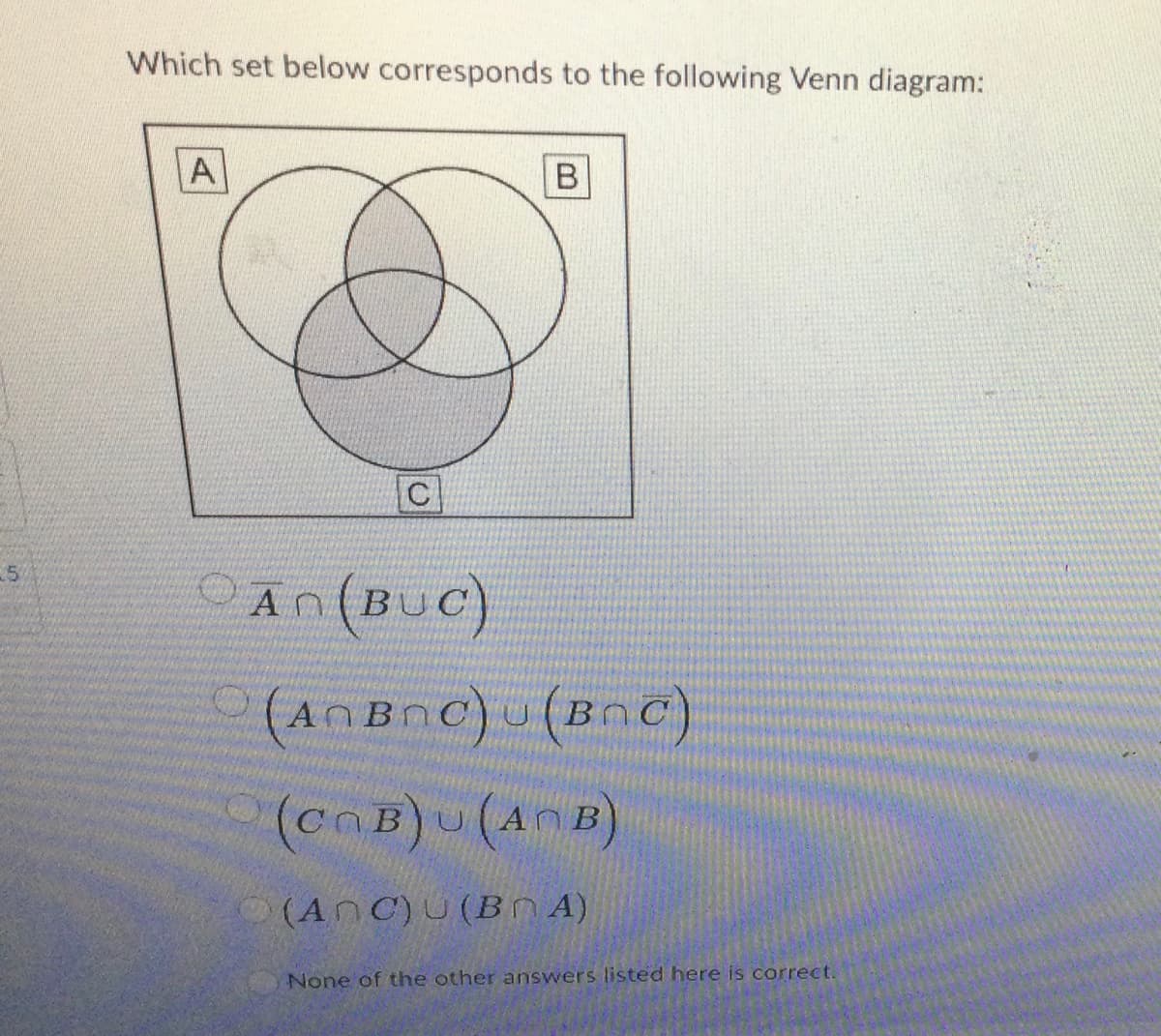 25
Which set below corresponds to the following Venn diagram:
Al
C
B
An (BUC)
(ANBOC) (BRC)
(COB) U (ANB)
(ANC) U (BA)
None of the other answers listed here is correct.