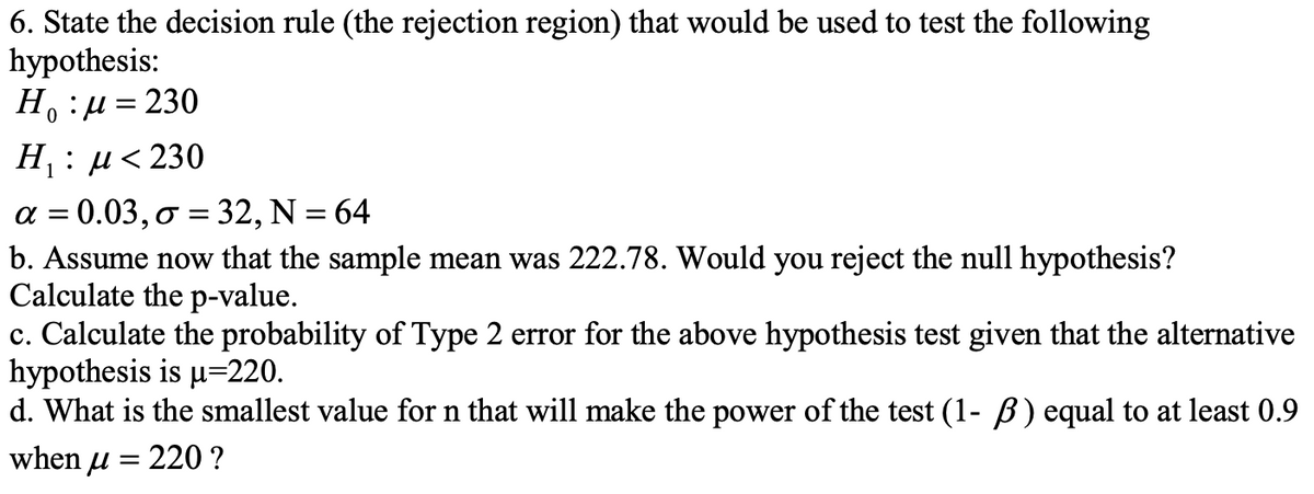 6. State the decision rule (the rejection region) that would be used to test the following
hypothesis:
H₁:μ = 230
0
H₁ : μ< 230
1
α= 0.03, o = 32, N = 64
b. Assume now that the sample mean was 222.78. Would you reject the null hypothesis?
Calculate the p-value.
c. Calculate the probability of Type 2 error for the above hypothesis test given that the alternative
hypothesis is u=220.
d. What is the smallest value for n that will make the power of the test (1- ß) equal to at least 0.9
when μ = 220 ?