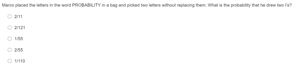 Marco placed the letters in the word PROBABILITY in a bag and picked two letters without replacing them. What is the probability that he drew two l's?
2/11
O 2/121
1/55
O 2/55
O 1/110
