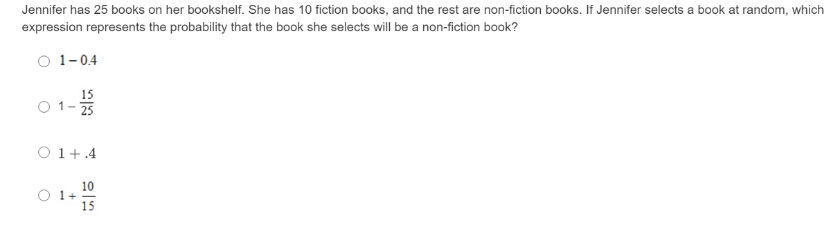 Jennifer has 25 books on her bookshelf. She has 10 fiction books, and the rest are non-fiction books. If Jennifer selects a book at random, which
expression represents the probability that the book she selects will be a non-fiction book?
O 1-04
15
O 1- 25
O 1+.4
10
O 1+
15
