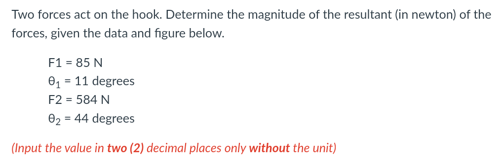 Two forces act on the hook. Determine the magnitude of the resultant (in newton) of the
forces, given the data and figure below.
F1 = 85 N
= 11 degrees
F2 = 584 N
02 = 44 degrees
(Input the value in two (2) decimal places only without the unit)
