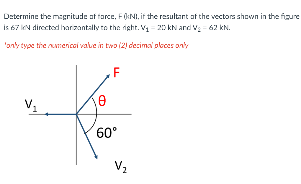 Determine the magnitude of force, F (kN), if the resultant of the vectors shown in the figure
is 67 kN directed horizontally to the right. V1 = 20 kN and V2 = 62 kN.
*only type the numerical value in two (2) decimal places only
F
V1
60°
V2
