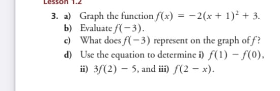 Lesson
3. a) Graph the function f(x) = - 2(x + 1)² + 3.
b) Evaluate f(-3).
c) What does f(-3) represent on the graph of f?
d) Use the equation to determine i) f(1) – f(0),
ii) 3f(2) – 5, and iii) f(2 – x).
