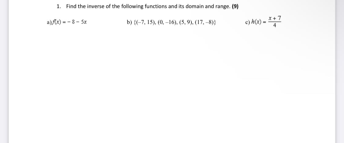 1. Find the inverse of the following functions and its domain and range. (9)
a)f(x) = - 8 - 5x
b) {(-7, 15), (0, –16), (5, 9), (17, –8)}
c) h(x) =
x + 7
