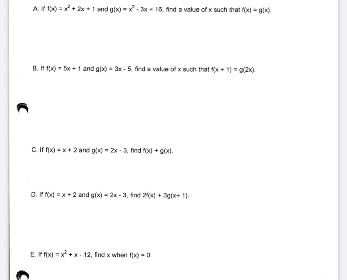 A. If f(x) = x² + 2x + 1 and g(x) = x² - 3x + 16, find a value of x such that f(x) = g(x).
B. If f(x) = 5x + 1 and g(x) = 3x - 5, find a value of x such that f(x + 1) = g(2x).
C. If f(x) = x + 2 and g(x) = 2x - 3, find f(x) + g(x).
D. If f(x) = x + 2 and g(x) = 2x - 3, find 2f(x) + 3g(x+ 1).
E. If f(x) = x + x - 12, find x when f(x) = 0.
%3D
