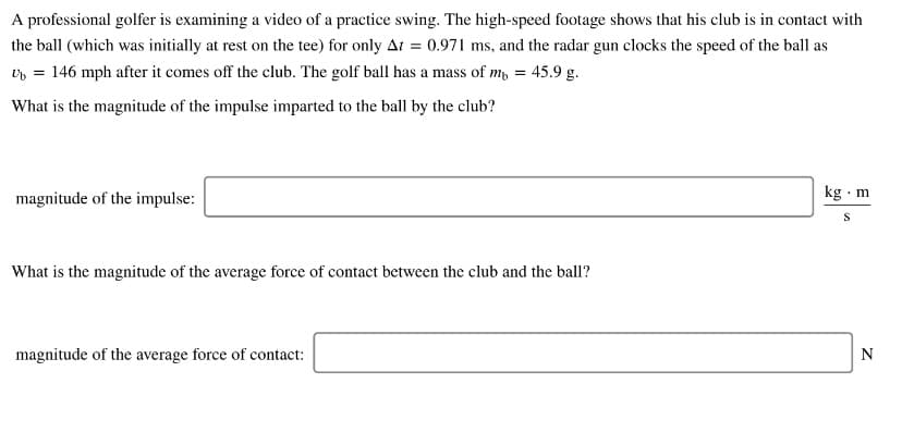 A professional golfer is examining a video of a practice swing. The high-speed footage shows that his club is in contact with
the ball (which was initially at rest on the tee) for only At = 0.971 ms, and the radar gun clocks the speed of the ball as
v = 146 mph after it comes off the club. The golf ball has a mass of m, = 45.9 g.
What is the magnitude of the impulse imparted to the ball by the club?
magnitude of the impulse:
kg ·m
What is the magnitude of the average force of contact between the club and the ball?
magnitude of the average force of contact:
