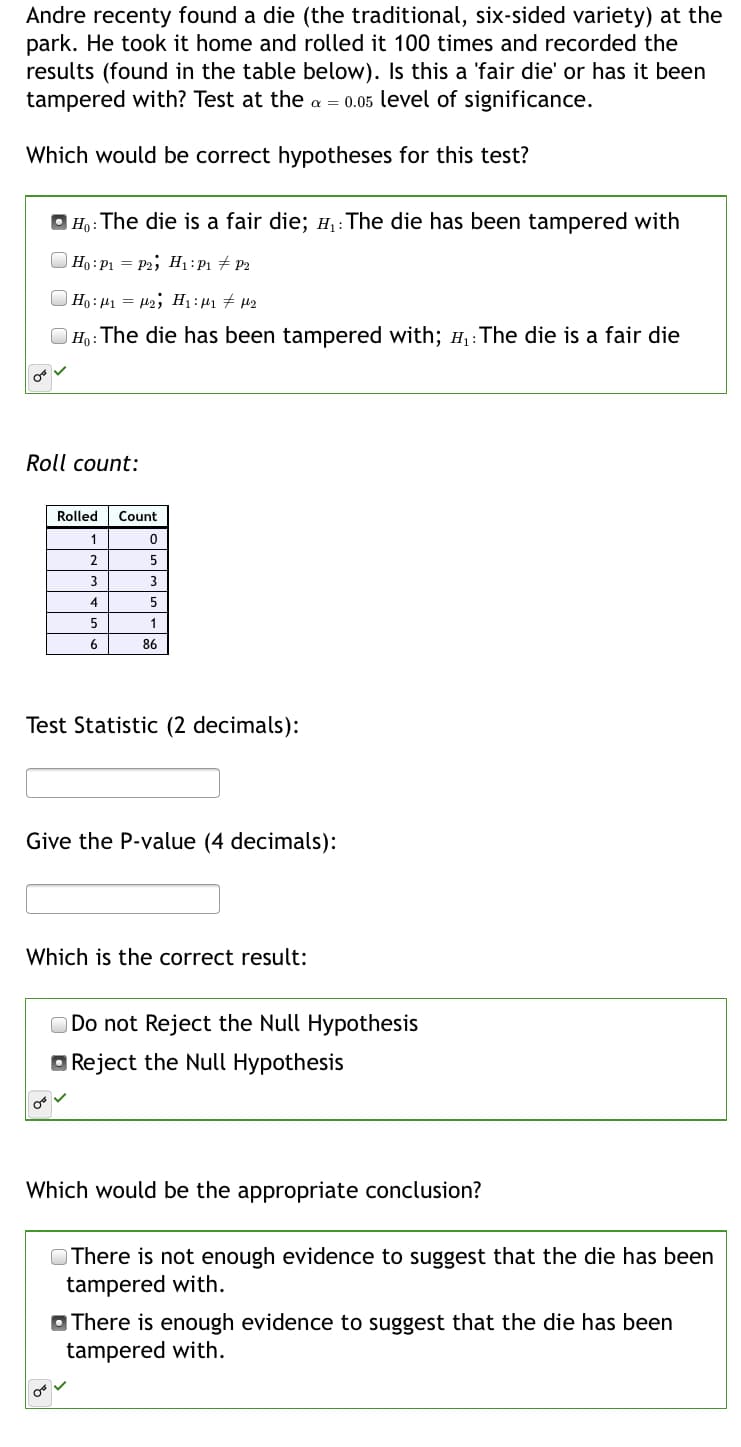 Andre recenty found a die (the traditional, six-sided variety) at the
park. He took it home and rolled it 100 times and recorded the
results (found in the table below). Is this a 'fair die' or has it been
tampered with? Test at the a = 0.05 level of significance.
Which would be correct hypotheses for this test?
O Ho: The die is a fair die; H,: The die has been tampered with
Ho: P1 = P2; H1:P1 + P2
Ho: 41 = H2; H1 : µ1 # µ2
| Ho: The die has been tampered with; H:The die is a fair die
Roll count:
Rolled
Count
1
3.
3
5
6
86
Test Statistic (2 decimals):
Give the P-value (4 decimals):
Which is the correct result:
Do not Reject the Null Hypothesis
O Reject the Null Hypothesis
Which would be the appropriate conclusion?
There is not enough evidence to suggest that the die has been
tampered with.
O There is enough evidence to suggest that the die has been
tampered with.
