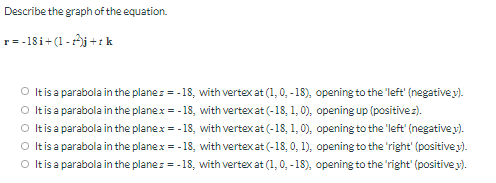 Describe the graph of the equation.
r= -18i+(1-j +:k
O Itis a parabola in the planez = -18, with vertex at (1, 0, - 18), opening to the 'left' (negative y).
O tis a parabola in the planex = - 18, with vertex at (-18, 1, 0), opening up (positivez).
O tis a parabola in the planex = - 18, with vertex at (-18, 1, 0), opening to the 'left (negative y).
O Itisa parabola in the planex = - 18, with vertex at (-18, 0, 1), opening to the 'right' (positive y).
O tis a parabola in the planez = -18, with vertex at (1, 0, -18), opening to the 'right' (positive y).
