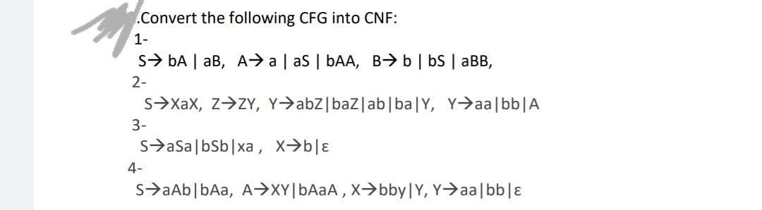 .Convert the following CFG into CNF:
1-
S> bA | aB, A> a | as | bAA, B>b | bS | aBB,
2-
s>Xax, z>ZY, Y>abZ|baz|ab|ba|Y, Y>aa|bb|A
3-
s>aSa|bSb|xa , x→b|ɛ
4-
s>aAb|bAa, A>XY[BAAA , X->bby|Y, Y>aa|bb|ɛ
