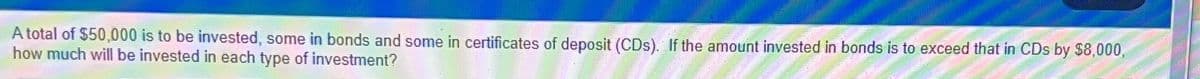 A total of $50,000 is to be invested, some in bonds and some in certificates of deposit (CDs). If the amount invested in bonds is to exceed that in CDs by $8,000,
how much will be invested in each type of investment?
