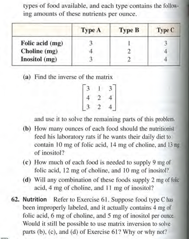 62. Nutrition Refer to Exercise 61. Suppose food type C has
been improperly labeled, and it actually contains 4 mg of
folic acid, 6 mg of choline, and 5 mg of inositol per ounce.
Would it still be possible to use matrix inversion to solve
parts (b), (c), and (d) of Exercise 61? Why or why not?
