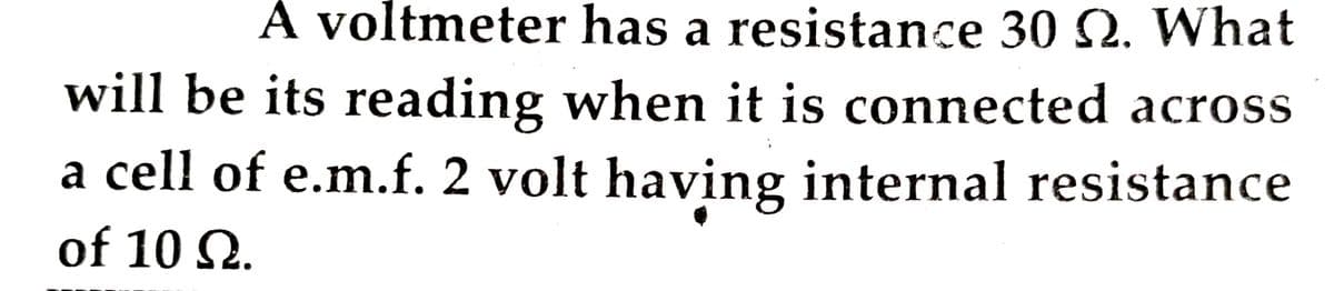 A voltmeter has a resistance 30 Q. What
will be its reading when it is connected across
a cell of e.m.f. 2 volt having internal resistance
of 10 2.
