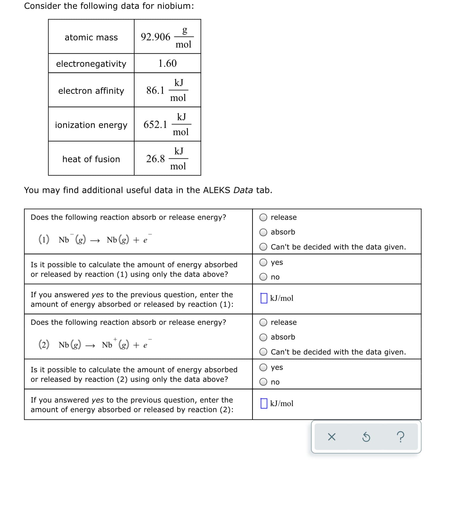 Consider the following data for niobium:
g
92.906
mol
atomic mass
electronegativity
1.60
kJ
86.1
mol
electron affinity
kJ
652.1
mol
ionization energy
kJ
26.8
mol
heat of fusion
You may find additional useful data in the ALEKS Data tab.
Does the following reaction absorb or release energy?
release
absorb
(1) Nb (g)
Nb (g) + e
Can't be decided with the data given.
Is it possible to calculate the amount of energy absorbed
or released by reaction (1) using only the data above?
yes
no
If you answered yes to the previous question, enter the
amount of energy absorbed or released by reaction (1):
O kJ/mol
Does the following reaction absorb or release energy?
release
absorb
(2) Nb(g)
Nb g) + e
Can't be decided with the data given.
Is it possible to calculate the amount of energy absorbed
or released by reaction (2) using only the data above?
yes
no
If you answered yes to the previous question, enter the
amount of energy absorbed or released by reaction (2):
O kJ/mol
