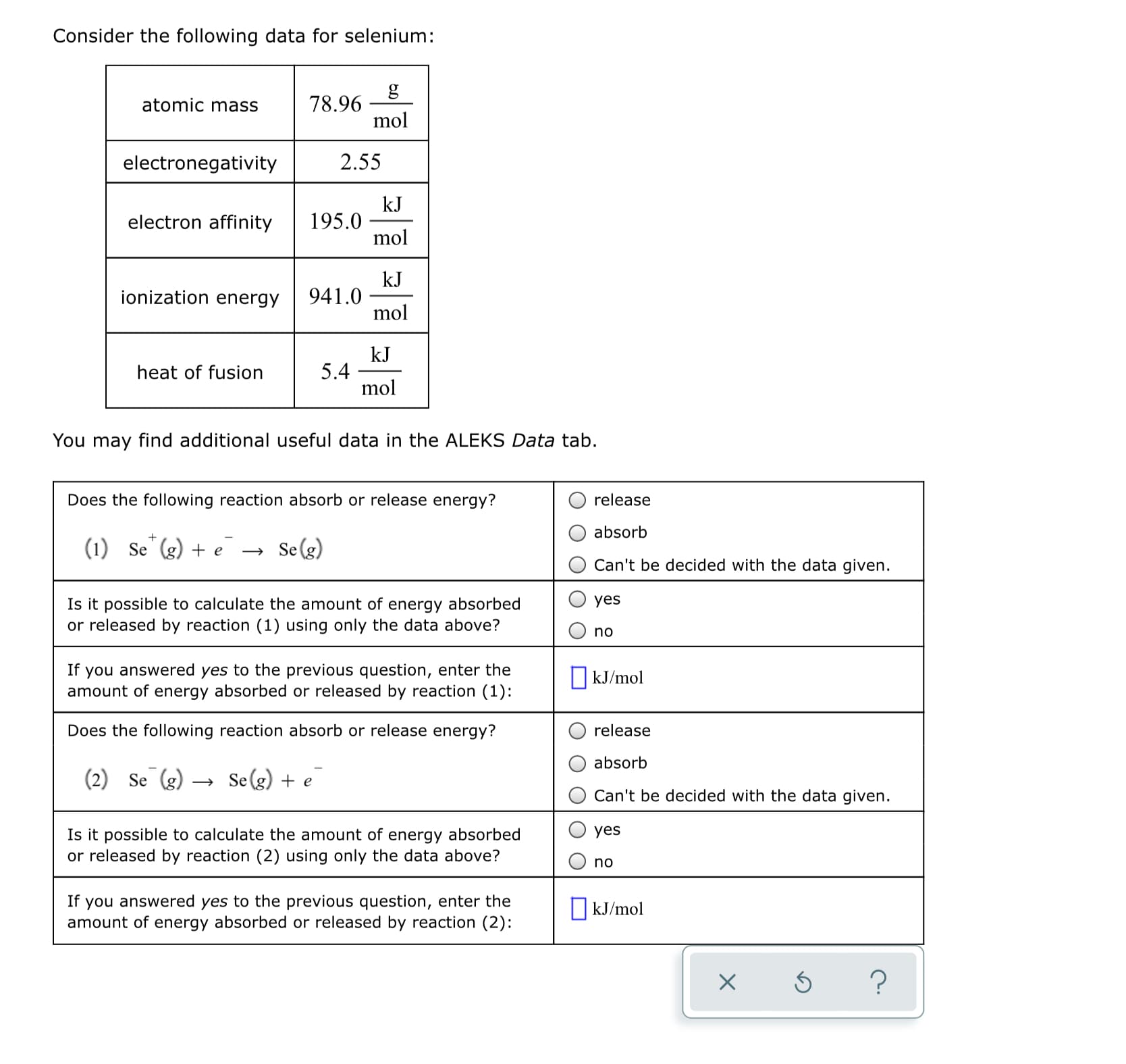 ### Selenium Data and Energy Absorption/Release Reactions

#### Consider the following data for selenium:

| Property            | Value            | Unit    |
| ------------------- | ---------------- | ------- |
| atomic mass         | 78.96            | g/mol   |
| electronegativity   | 2.55             | -       |
| electron affinity   | 195.0            | kJ/mol  |
| ionization energy   | 941.0            | kJ/mol  |
| heat of fusion      | 5.4              | kJ/mol  |

You may find additional useful data in the **ALEKS Data** tab.

### Analyzing Energy Absorption/Release in Reactions

**Does the following reaction absorb or release energy?**

\[ \text{(1)} \quad \text{Se}^+ (g) + e^- \rightarrow \text{Se} (g) \]

- ❍ release
- ❍ absorb
- ❍ Can't be decided with the data given.

**Is it possible to calculate the amount of energy absorbed or released by reaction (1) using only the data above?**

- ❍ yes
- ❍ no

**If you answered yes to the previous question, enter the amount of energy absorbed or released by reaction (1):**

\[ \boxed{\hspace{4cm}}\quad \text{kJ/mol} \]

**Does the following reaction absorb or release energy?**

\[ \text{(2)} \quad \text{Se} (g) \rightarrow \text{Se}^+ (g) + e^- \]

- ❍ release
- ❍ absorb
- ❍ Can't be decided with the data given.

**Is it possible to calculate the amount of energy absorbed or released by reaction (2) using only the data above?**

- ❍ yes
- ❍ no

**If you answered yes to the previous question, enter the amount of energy absorbed or released by reaction (2):**

\[ \boxed{\hspace{4cm}}\quad \text{kJ/mol} \]