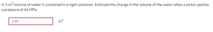 A 1-m³ volume of water is contained in a rigid container. Estimate the change in the volume of the water when a piston applies
a pressure of 46 MPa.
2.99
m³