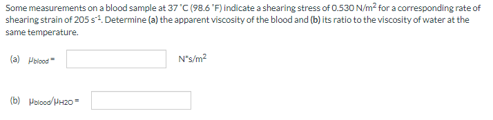 Some measurements on a blood sample at 37 °C (98.6 °F) indicate a shearing stress of 0.530 N/m² for a corresponding rate of
shearing strain of 205 s¹. Determine (a) the apparent viscosity of the blood and (b) its ratio to the viscosity of water at the
same temperature.
(a) Hblood=
(b) Hblood/HH2O =
N*s/m²