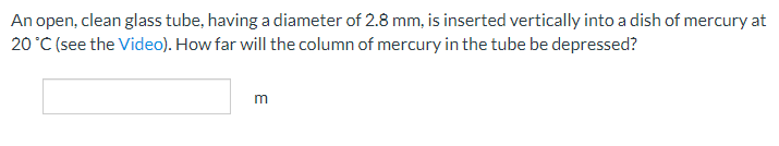 An
open, clean glass tube, having a diameter of 2.8 mm, is inserted vertically into a dish of mercury at
20 °C (see the Video). How far will the column of mercury in the tube be depressed?
m