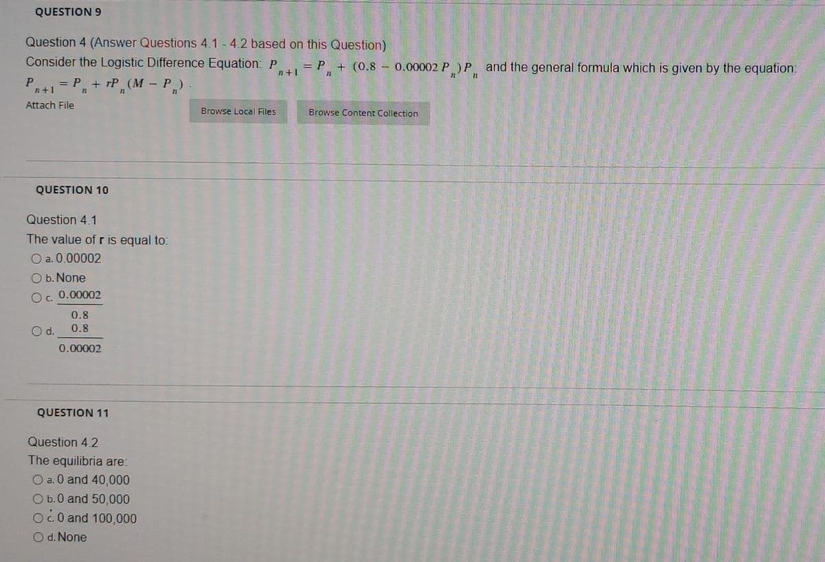 QUESTION 9
Question 4 (Answer Questions 4.1-4.2 based on this Question)
Consider the Logistic Difference Equation: P
= P₁+
+ (0.8
n+1
P
= P + TP (M - P„) .
11
21
n+1
Attach File
Browse Local Files
Browse Content Collection
QUESTION 10
Question 4.1
The value of r is equal to:
a. 0.00002
O b. None
O C.
0.00002
0.8
O d.
0.8
0.00002
QUESTION 11
Question 4.2
The equilibria are:
O a. 0 and 40,000
O b.0 and 50,000
Oc0 and 100,000
O d. None
0.00002 PP and the general formula which is given by the equation:
11