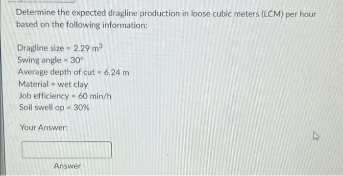 Determine the expected dragline production in loose cubic meters (LCM) per hour
based on the following information:
Dragline size 2.29 m³
-
Swing angle = 30°
Average depth of cut = 6.24 m
Material wet clay
B
Job efficiency 60 min/h
IN
Soil swell op 30%
=
Your Answer:
Answer