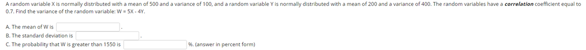 A random variable X is normally distributed with a mean of 500 and a variance of 100, and a random variable Y is normally distributed with a mean of 200 and a variance of 400. The random variables have a correlation coefficient equal to
0.7. Find the variance of the random variable: W = 5X - 4Y.
A. The mean of W is
B. The standard deviation is
C. The probability that W is greater than 1550 is
%. (answer in percent form)