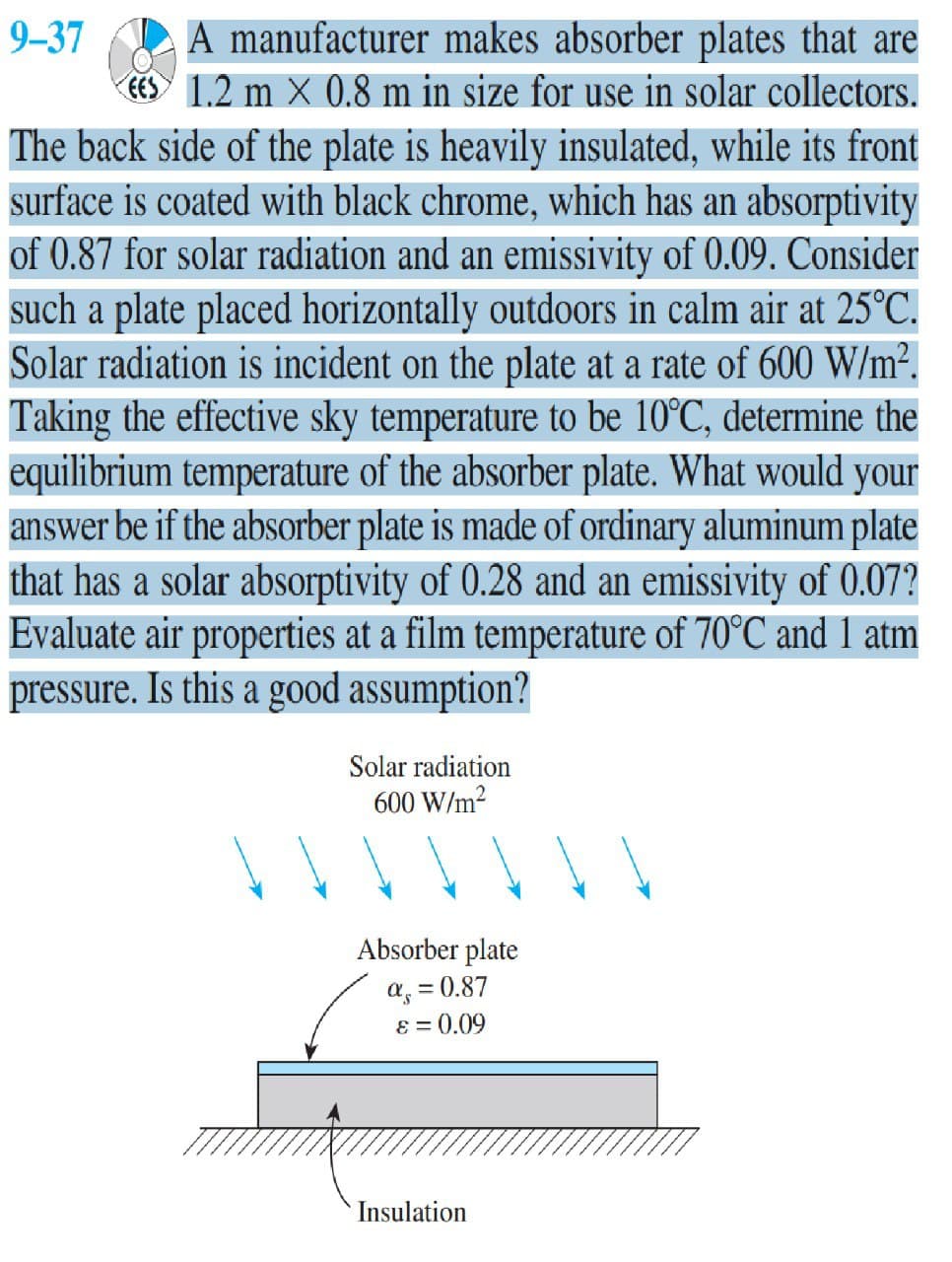 A manufacturer makes absorber plates that are
CES 1.2 m X 0.8 m in size for use in solar collectors.
9-37
The back side of the plate is heavily insulated, while its front
surface is coated with black chrome, which has an absorptivity
of 0.87 for solar radiation and an emissivity of 0.09. Consider
such a plate placed horizontally outdoors in calm air at 25°C.
Solar radiation is incident on the plate at a rate of 600 W/m².
Taking the effective sky temperature to be 10°C, determine the
equilibrium temperature of the absorber plate. What would your
answer be if the absorber plate is made of ordinary aluminum plate
that has a solar absorptivity of 0.28 and an emissivity of 0.07?
Evaluate air properties at a film temperature of 70°C and 1 atm
pressure. Is this a good assumption?
Solar radiation
600 W/m2
Absorber plate
a, = 0.87
8 = 0.09
Insulation
