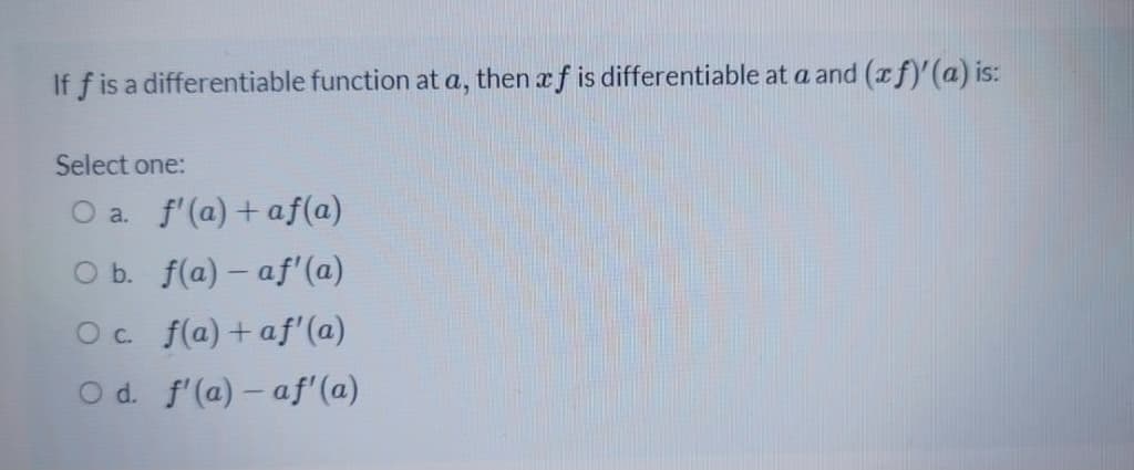 If f is a differentiable function at a, then xf is differentiable at a and (af)'(a) is:
Select one:
O a. f'(a) + af(a)
O b. f(a) – af'(a)
Oc f(a)+af'(a)
O d. f'(a) – af'(a)
