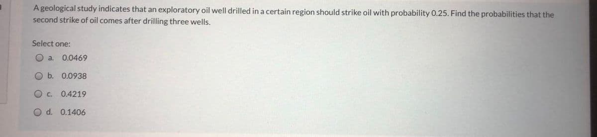 A geological study indicates that an exploratory oil well drilled in a certain region should strike oil with probability 0.25. Find the probabilities that the
second strike of oil comes after drilling three wells.
Select one:
O a.
0.0469
O b. 0.0938
O c.
0.4219
O d. 0.1406
