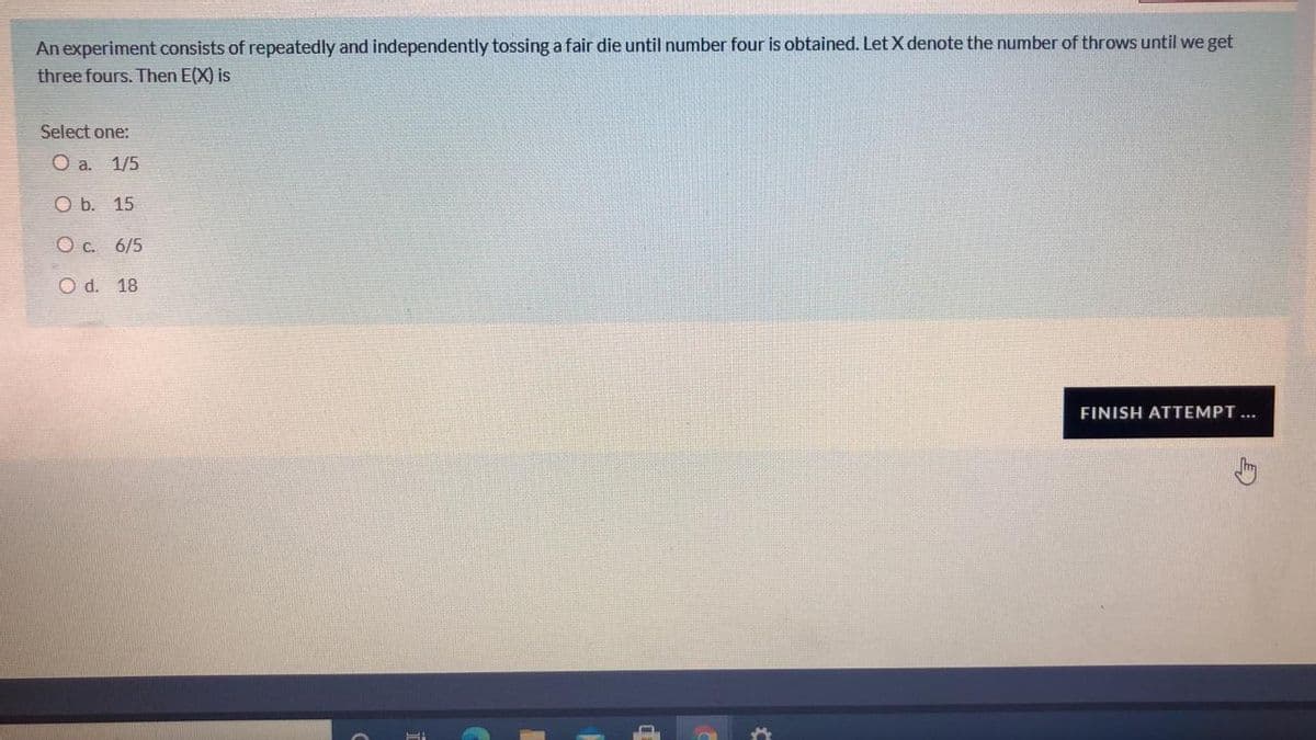 An experiment consists of repeatedly and independently tossing a fair die until number four is obtained. Let X denote the number of throws until we get
three fours. Then E(X) is
Select one:
O a. 1/5
O b. 15
O c. 6/5
O d. 18
FINISH ATTEMPT...
