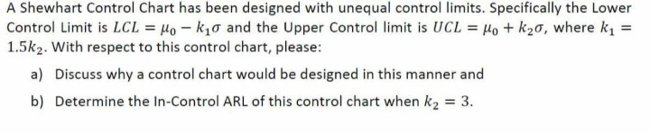 A Shewhart Control Chart has been designed with unequal control limits. Specifically the Lower
Control Limit is LCL = Ho - k1o and the Upper Control limit is UCL = Ho + k20, where ki =
1.5k2. With respect to this control chart, please:
a) Discuss why a control chart would be designed in this manner and
b) Determine the In-Control ARL of this control chart when k2 = 3.
