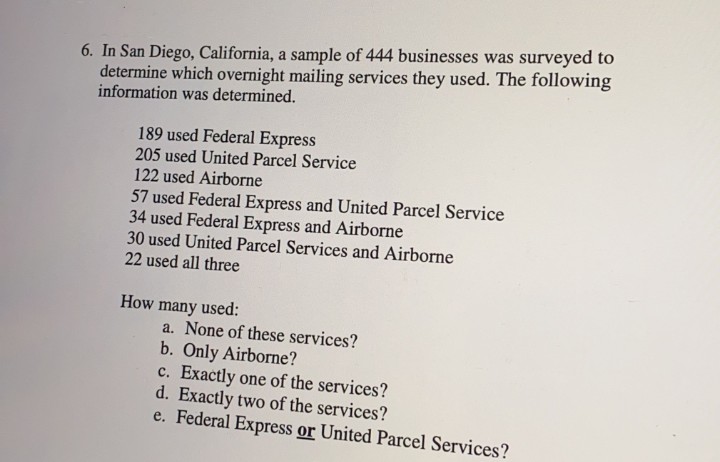 6. In San Diego, California, a sample of 444 businesses was surveyed to
determine which overnight mailing services they used. The following
information was determined.
189 used Federal Express
205 used United Parcel Service
122 used Airborne
57 used Federal Express and United Parcel Service
34 used Federal Express and Airborne
30 used United Parcel Services and Airborne
22 used all three
many used:
a. None of these services?
How
b. Only Airborne?
c. Exactly one of the services?
d. Exactly two of the services?
e. Federal Express or United Parcel Services?
