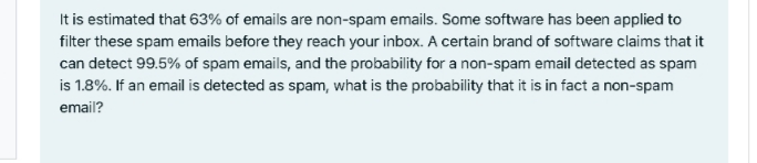 It is estimated that 63% of emails are non-spam emails. Some software has been applied to
filter these spam emails before they reach your inbox. A certain brand of software claims that it
can detect 99.5% of spam emails, and the probability for a non-spam email detected as spam
is 1.8%. If an email is detected as spam, what is the probability that it is in fact a non-spam
email?
