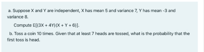 a. Suppose X and Y are independent, X has mean 5 and variance 7, Y has mean -3 and
variance 8.
Compute E[(3X + 4Y)(X + Y + 6)].
b. Toss a coin 10 times. Given that at least 7 heads are tossed, what is the probability that the
first toss is head.
