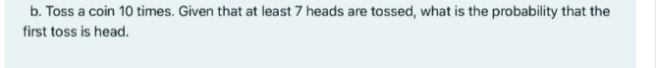 b. Toss a coin 10 times. Given that at least 7 heads are tossed, what is the probability that the
first toss is head.
