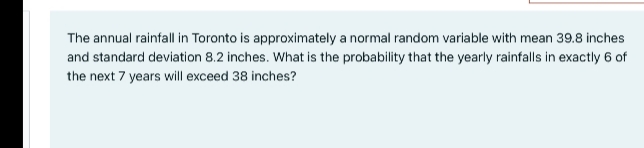 The annual rainfall in Toronto is approximately a normal random variable with mean 39.8 inches
and standard deviation 8.2 inches. What is the probability that the yearly rainfalls in exactly 6 of
the next 7 years will exceed 38 inches?
