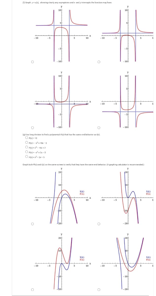 () Graph y = (x), shawing clearly any asymptates arıd x- and y-intercepts the functian may have.
#%23
10h
-10
10
-10
1아
10
-10
(g) Use long divisilon to find a polynomlal P(x) that has the same end behavior as tix).
O Pi) = 10
O P) - -+ 18x - 2
O Pw) = v - 18x +2
O Pic) = +2 - 5
O pioh = y? - 2x - 5
Graph both P(x) and ((x) on the same screen to verify that they have the same end behaviar. (A graphing calculator is recommended.)
20
10
t(x)
P(X)
t(x)
P(X)
-10
-5
5
10
- 10
-5
20-
t(x)
P(x)
t(x)
P(x)
-10
-5
10
-10
-5
5
1
- 10
-20
