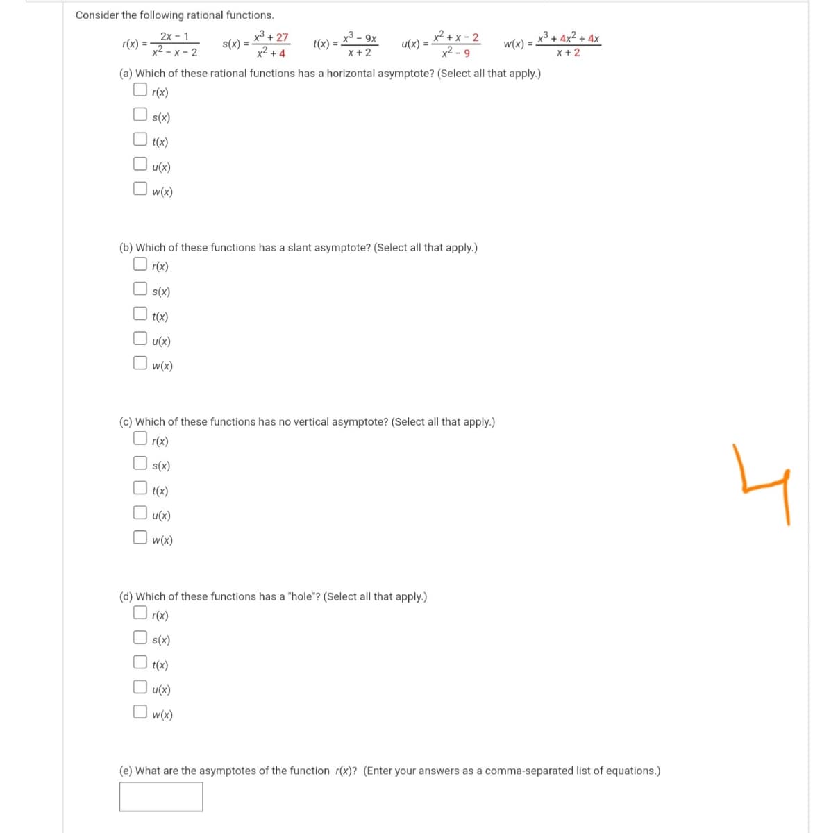 Consider the following rational functions.
x3 + 4x² + 4x
x³ + 27
s(x) =
x²+ 4
x3 - 9x
t(x) =
x² + x – 2
u(x) =
x2 - 9
2x - 1
w(x) =
r(x) =
x2 - x - 2
X +2
x +2
(a) Which of these rational functions has a horizontal asymptote? (Select all that apply.)
r(x)
O s(x)
t(x)
u(x)
w(x)
(b) Which of these functions has a slant asymptote? (Select all that apply.)
O r(x)
s(x)
t(x)
O u(x)
w(x)
(c) Which of these functions has no vertical asymptote? (Select all that apply.)
O r(x)
s(x)
t(x)
O u(x)
O w(x)
(d) Which of these functions has a "hole"? (Select all that apply.)
O r(x)
s(x)
t(x)
O u(x)
O w(x)
(e) What are the asymptotes of the function r(x)? (Enter your answers as a comma-separated list of equations.)
O O
O O O 0
O O O 0 0
