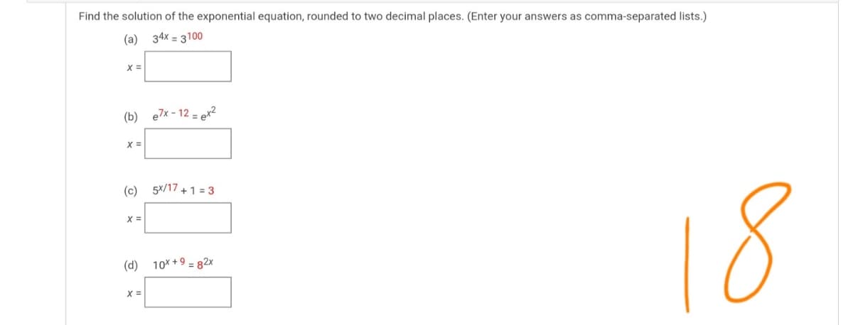 Find the solution of the exponential equation, rounded to two decimal places. (Enter your answers as comma-separated lists.)
(a) 34x = 3100
(b) e7x - 12
= ex2
X =
(c) 5x/17 + 1 = 3
X =
(d) 10* +9 = 82x
18
X =
