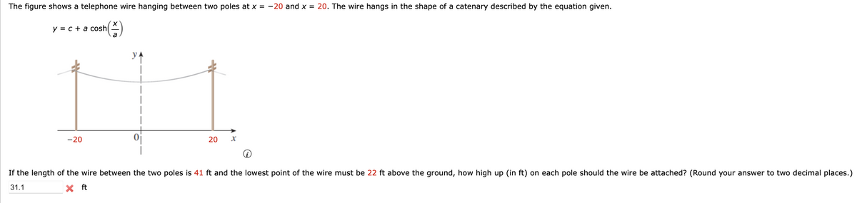 The figure shows a telephone wire hanging between two poles at x = -20 and x = 20. The wire hangs in the shape of a catenary described by the equation given.
sh(1)
a
IH
y = c + a cosh
-20
20
If the length of the wire between the two poles is 41 ft and the lowest point of the wire must be 22 ft above the ground, how high up (in ft) on each pole should the wire be attached? (Round your answer to two decimal places.)
31.1
X ft