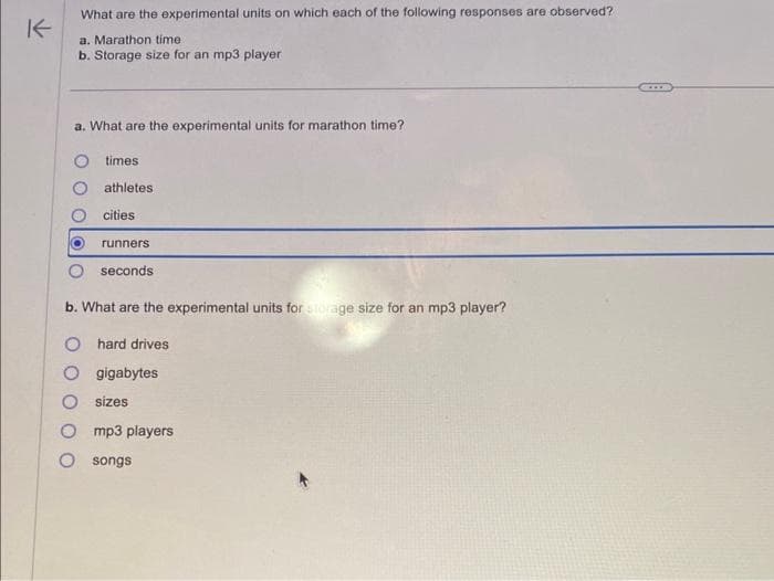 K
What are the experimental units on which each of the following responses are observed?
a. Marathon time
b. Storage size for an mp3 player
a. What are the experimental units for marathon time?
times
athletes
cities
runners
seconds
b. What are the experimental units for storage size for an mp3 player?
O hard drives
O gigabytes
O sizes
mp3 players
O songs