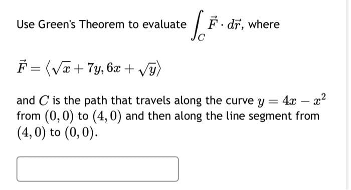 Use Green's Theorem to evaluate
S²
F. dr, where
F = (√x + 7y, 6x + √√y)
and C is the path that travels along the curve y = 4x - x²
from (0, 0) to (4,0) and then along the line segment from
(4, 0) to (0,0).