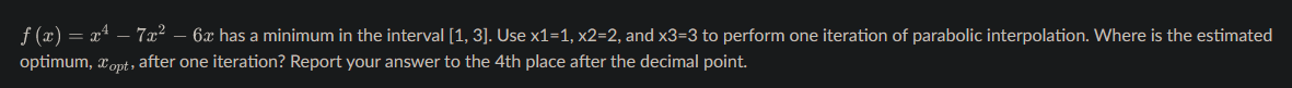 ƒ (x) = x² − 7x² – 6æ has a minimum in the interval [1, 3]. Use x1=1, x2=2, and x3=3 to perform one iteration of parabolic interpolation. Where is the estimated
optimum, Topt, after one iteration? Report your answer to the 4th place after the decimal point.