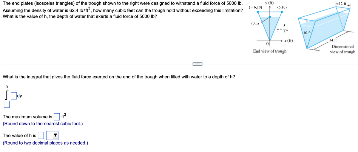 The end plates (isosceles triangles) of the trough shown to the right were designed to withstand a fluid force of 5000 lb.
Assuming the density of water is 62.4 lb/ft³, how many cubic feet can the trough hold without exceeding this limitation?
What is the value of h, the depth of water that exerts a fluid force of 5000 lb?
What is the integral that gives the fluid force exerted on the end of the trough when filled with water to a depth of h?
h
The maximum volume is ft³.
(Round down to the nearest cubic foot.)
The value of h is
(Round to two decimal places as needed.)
(-6,10)
(0,h)
y (ft)
(6,10)
5
y=3x
x (ft)
End view of trough
10 ft
| 12 ft
34 ft
Dimensional
view of trough