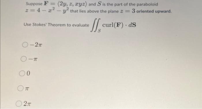 Suppose F= (2y, z, xyz) and S is the part of the paraboloid
z=4-x² - y² that lies above the plane z = 3 oriented upward.
curl(F). ds
Use Stokes' Theorem to evaluate
O-2π
O-T
00
π
2TT