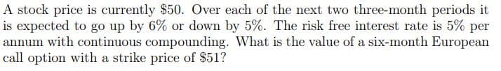 A stock price is currently $50. Over each of the next two three-month periods it
is expected to go up by 6% or down by 5%. The risk free interest rate is 5% per
annum with continuous compounding. What is the value of a six-month European
call option with a strike price of $51?
