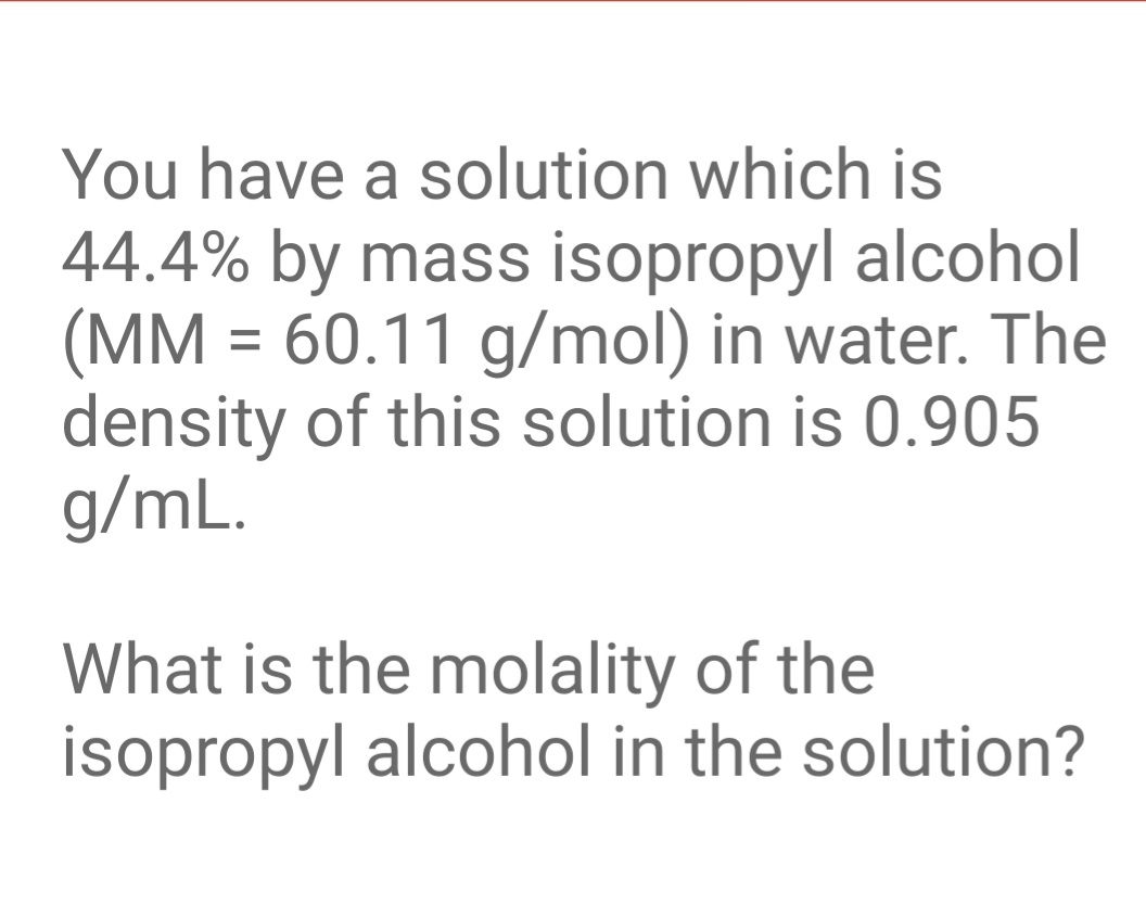 You have a solution which is
44.4% by mass isopropyl alcohol
(MM = 60.11 g/mol) in water. The
density of this solution is 0.905
g/mL.
What is the molality of the
isopropyl alcohol in the solution?
