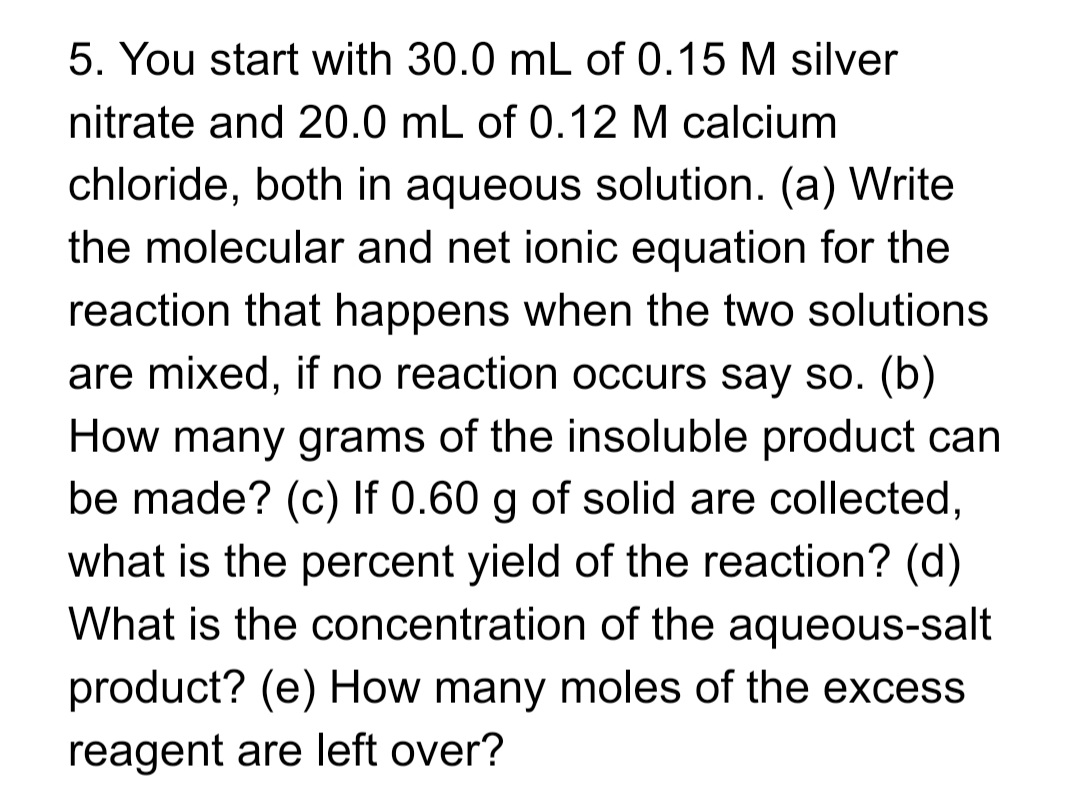 5. You start with 30.0 mL of 0.15 M silver
nitrate and 20.0 mL of 0.12 M calcium
chloride, both in aqueous solution. (a) Write
the molecular and net ionic equation for the
reaction that happens when the two solutions
are mixed, if no reaction occurs say so. (b)
How many grams of the insoluble product can
be made? (c) If 0.60 g of solid are collected,
what is the percent yield of the reaction? (d)
What is the concentration of the aqueous-salt
product? (e) How many moles of the excess
reagent are left over?
